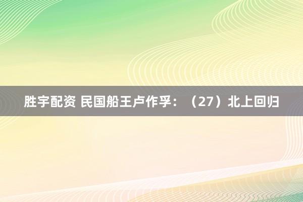 胜宇配资 民国船王卢作孚：（27）北上回归