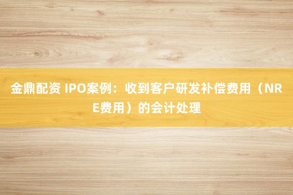 金鼎配资 IPO案例：收到客户研发补偿费用（NRE费用）的会计处理