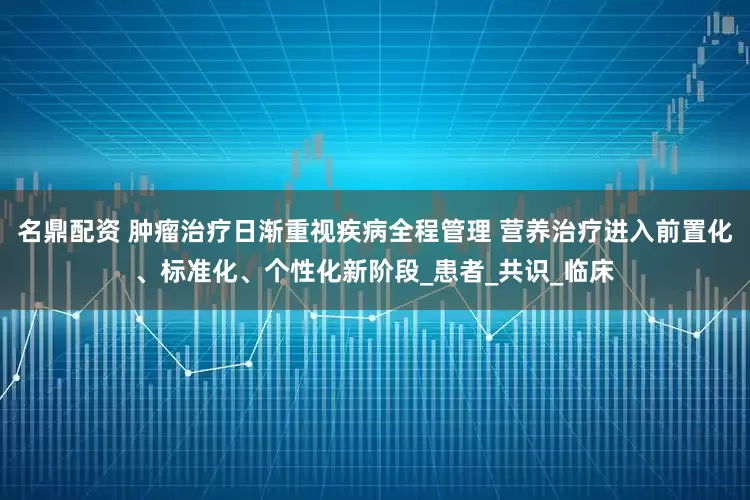 名鼎配资 肿瘤治疗日渐重视疾病全程管理 营养治疗进入前置化、标准化、个性化新阶段_患者_共识_临床
