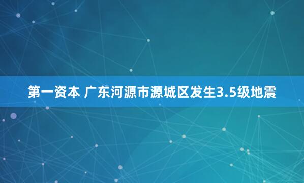 第一资本 广东河源市源城区发生3.5级地震