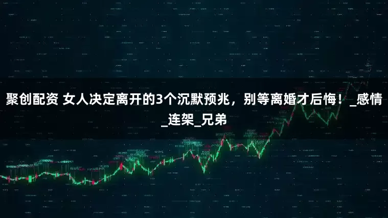 聚创配资 女人决定离开的3个沉默预兆，别等离婚才后悔！_感情_连架_兄弟