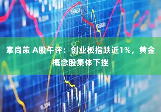 掌尚策 A股午评：创业板指跌近1%，黄金概念股集体下挫