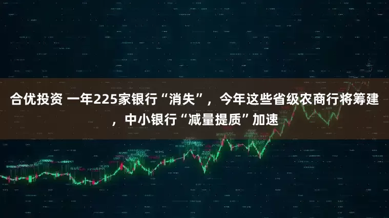 合优投资 一年225家银行“消失”，今年这些省级农商行将筹建，中小银行“减量提质”加速