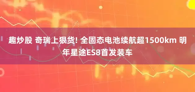 趣炒股 奇瑞上狠货! 全固态电池续航超1500km 明年星途ES8首发装车