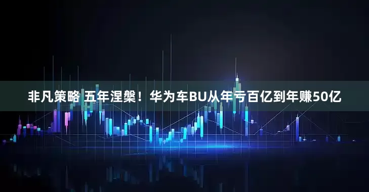 非凡策略 五年涅槃！华为车BU从年亏百亿到年赚50亿
